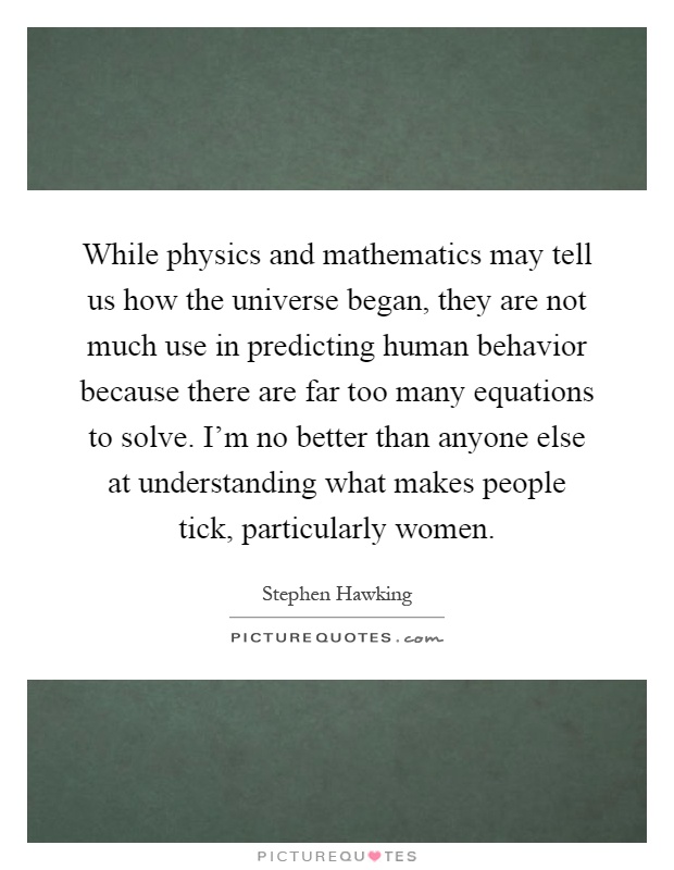 While physics and mathematics may tell us how the universe began, they are not much use in predicting human behavior because there are far too many equations to solve. I'm no better than anyone else at understanding what makes people tick, particularly women Picture Quote #1