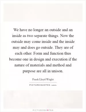 We have no longer an outside and an inside as two separate things. Now the outside may come inside and the inside may and does go outside. They are of each other. Form and function thus become one in design and execution if the nature of materials and method and purpose are all in unison Picture Quote #1