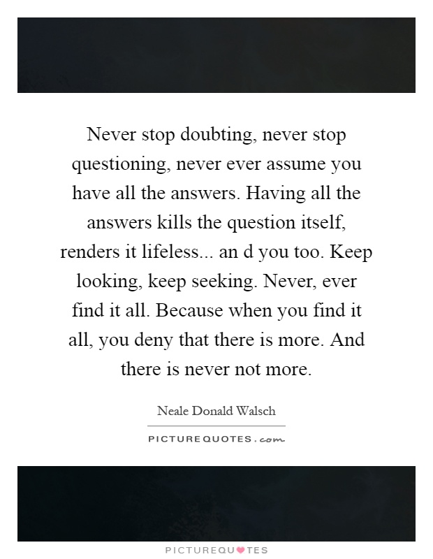 Never stop doubting, never stop questioning, never ever assume you have all the answers. Having all the answers kills the question itself, renders it lifeless... an d you too. Keep looking, keep seeking. Never, ever find it all. Because when you find it all, you deny that there is more. And there is never not more Picture Quote #1