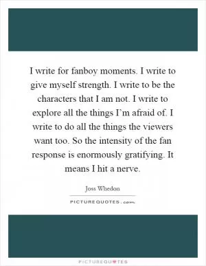 I write for fanboy moments. I write to give myself strength. I write to be the characters that I am not. I write to explore all the things I’m afraid of. I write to do all the things the viewers want too. So the intensity of the fan response is enormously gratifying. It means I hit a nerve Picture Quote #1