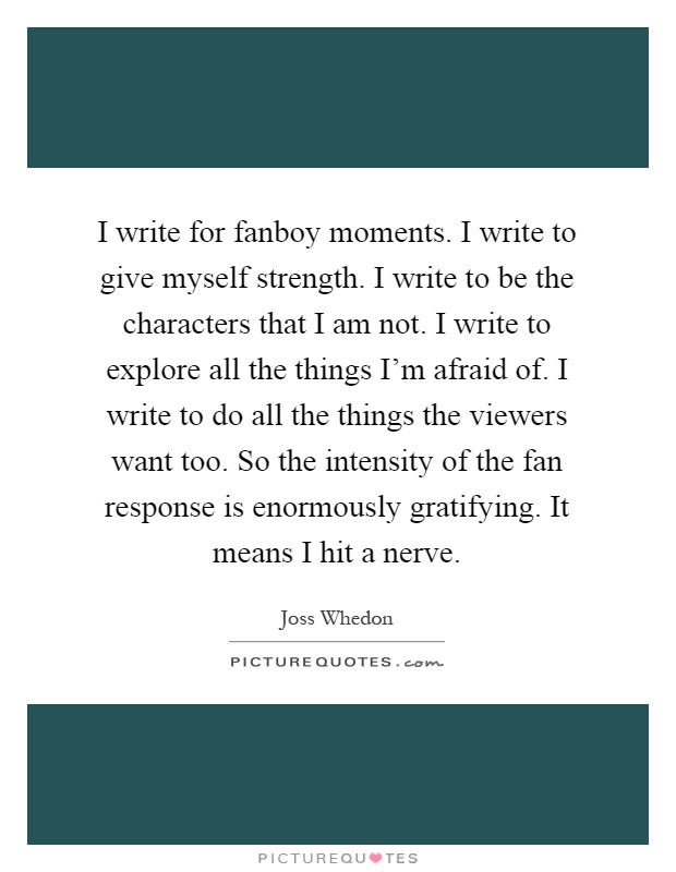 I write for fanboy moments. I write to give myself strength. I write to be the characters that I am not. I write to explore all the things I'm afraid of. I write to do all the things the viewers want too. So the intensity of the fan response is enormously gratifying. It means I hit a nerve Picture Quote #1