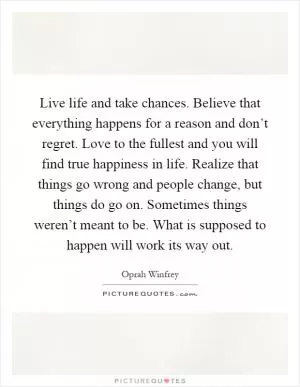 Live life and take chances. Believe that everything happens for a reason and don’t regret. Love to the fullest and you will find true happiness in life. Realize that things go wrong and people change, but things do go on. Sometimes things weren’t meant to be. What is supposed to happen will work its way out Picture Quote #1