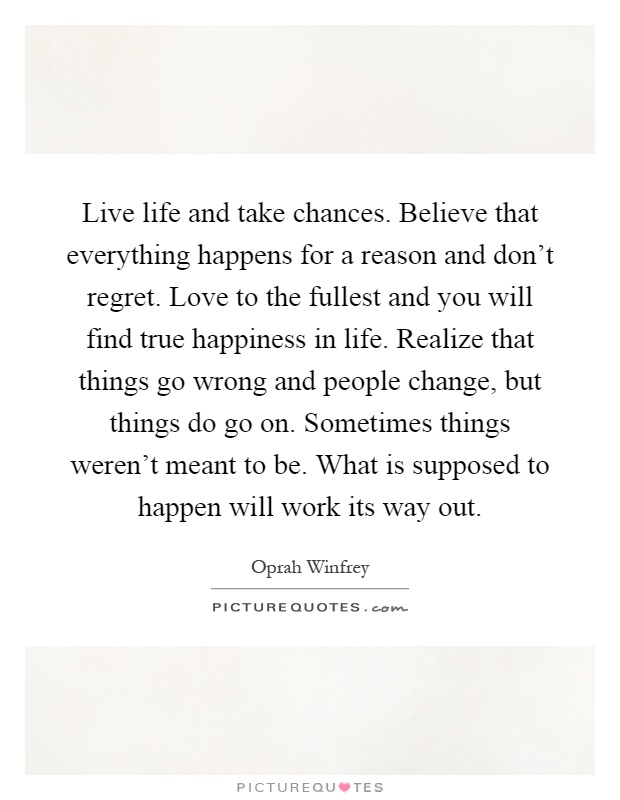Live life and take chances. Believe that everything happens for a reason and don't regret. Love to the fullest and you will find true happiness in life. Realize that things go wrong and people change, but things do go on. Sometimes things weren't meant to be. What is supposed to happen will work its way out Picture Quote #1