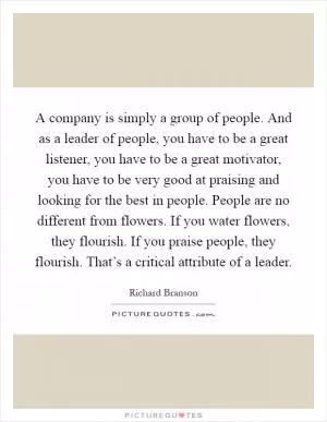 A company is simply a group of people. And as a leader of people, you have to be a great listener, you have to be a great motivator, you have to be very good at praising and looking for the best in people. People are no different from flowers. If you water flowers, they flourish. If you praise people, they flourish. That’s a critical attribute of a leader Picture Quote #1