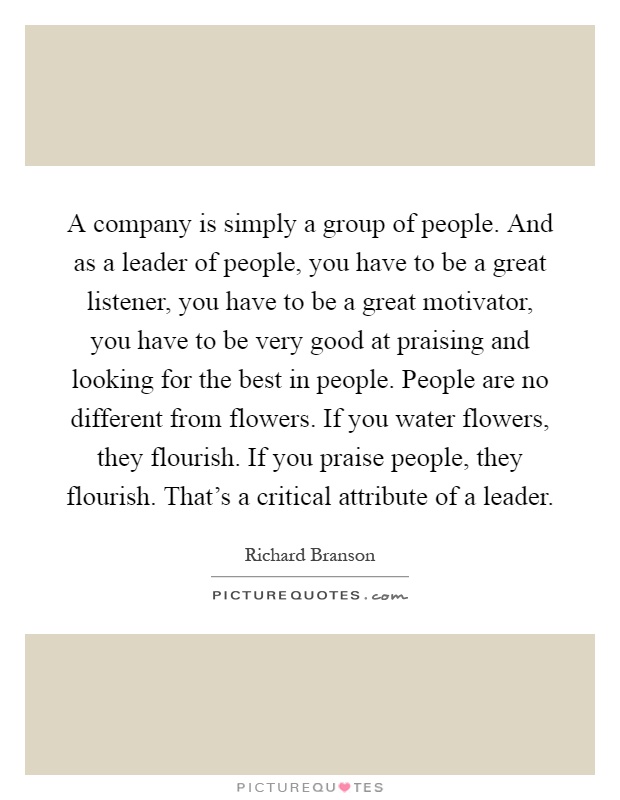 A company is simply a group of people. And as a leader of people, you have to be a great listener, you have to be a great motivator, you have to be very good at praising and looking for the best in people. People are no different from flowers. If you water flowers, they flourish. If you praise people, they flourish. That's a critical attribute of a leader Picture Quote #1