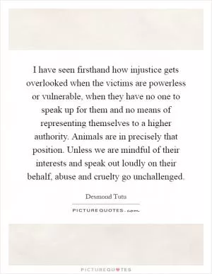 I have seen firsthand how injustice gets overlooked when the victims are powerless or vulnerable, when they have no one to speak up for them and no means of representing themselves to a higher authority. Animals are in precisely that position. Unless we are mindful of their interests and speak out loudly on their behalf, abuse and cruelty go unchallenged Picture Quote #1