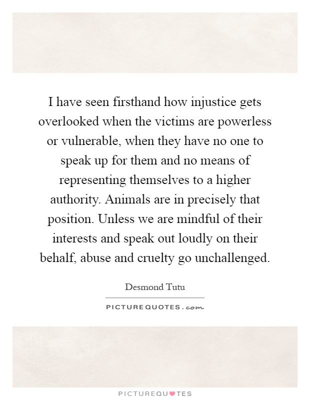I have seen firsthand how injustice gets overlooked when the victims are powerless or vulnerable, when they have no one to speak up for them and no means of representing themselves to a higher authority. Animals are in precisely that position. Unless we are mindful of their interests and speak out loudly on their behalf, abuse and cruelty go unchallenged Picture Quote #1