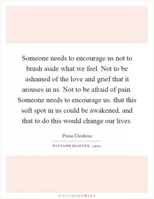 Someone needs to encourage us not to brush aside what we feel. Not to be ashamed of the love and grief that it arouses in us. Not to be afraid of pain. Someone needs to encourage us: that this soft spot in us could be awakened, and that to do this would change our lives Picture Quote #1