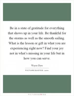 Be in a state of gratitude for everything that shows up in your life. Be thankful for the storms as well as the smooth sailing. What is the lesson or gift in what you are experiencing right now? Find your joy not in what’s missing in your life but in how you can serve Picture Quote #1