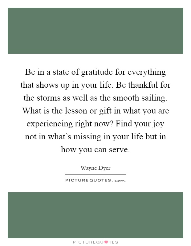 Be in a state of gratitude for everything that shows up in your life. Be thankful for the storms as well as the smooth sailing. What is the lesson or gift in what you are experiencing right now? Find your joy not in what's missing in your life but in how you can serve Picture Quote #1