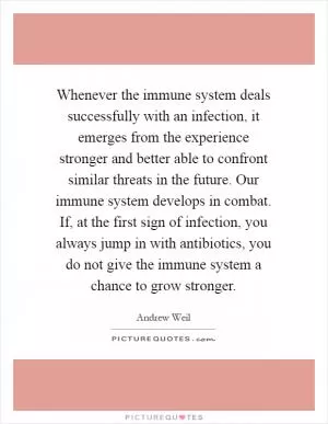 Whenever the immune system deals successfully with an infection, it emerges from the experience stronger and better able to confront similar threats in the future. Our immune system develops in combat. If, at the first sign of infection, you always jump in with antibiotics, you do not give the immune system a chance to grow stronger Picture Quote #1