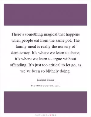 There’s something magical that happens when people eat from the same pot. The family meal is really the nursery of democracy. It’s where we learn to share; it’s where we learn to argue without offending. It’s just too critical to let go, as we’ve been so blithely doing Picture Quote #1