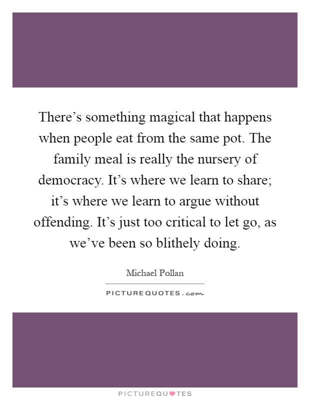There's something magical that happens when people eat from the same pot. The family meal is really the nursery of democracy. It's where we learn to share; it's where we learn to argue without offending. It's just too critical to let go, as we've been so blithely doing Picture Quote #1