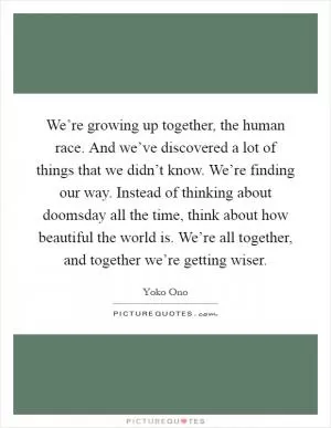 We’re growing up together, the human race. And we’ve discovered a lot of things that we didn’t know. We’re finding our way. Instead of thinking about doomsday all the time, think about how beautiful the world is. We’re all together, and together we’re getting wiser Picture Quote #1