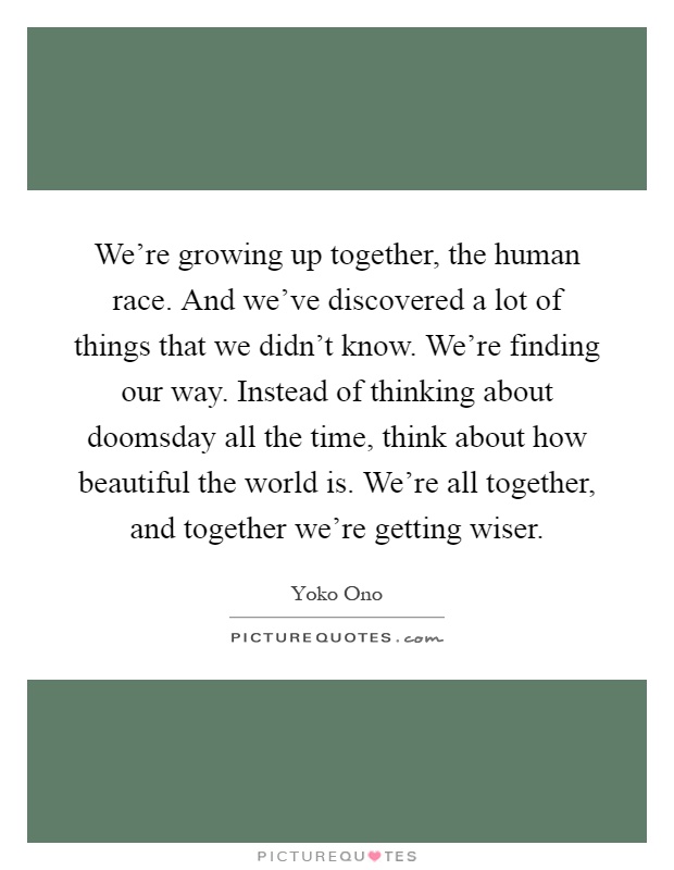 We're growing up together, the human race. And we've discovered a lot of things that we didn't know. We're finding our way. Instead of thinking about doomsday all the time, think about how beautiful the world is. We're all together, and together we're getting wiser Picture Quote #1