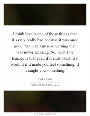 I think love is one of those things that it’s only really bad because it was once good. You can’t miss something that was never amazing. So, what I’ve learned is that even if it ends badly, it’s worth it if it made you feel something, if it taught you something Picture Quote #1