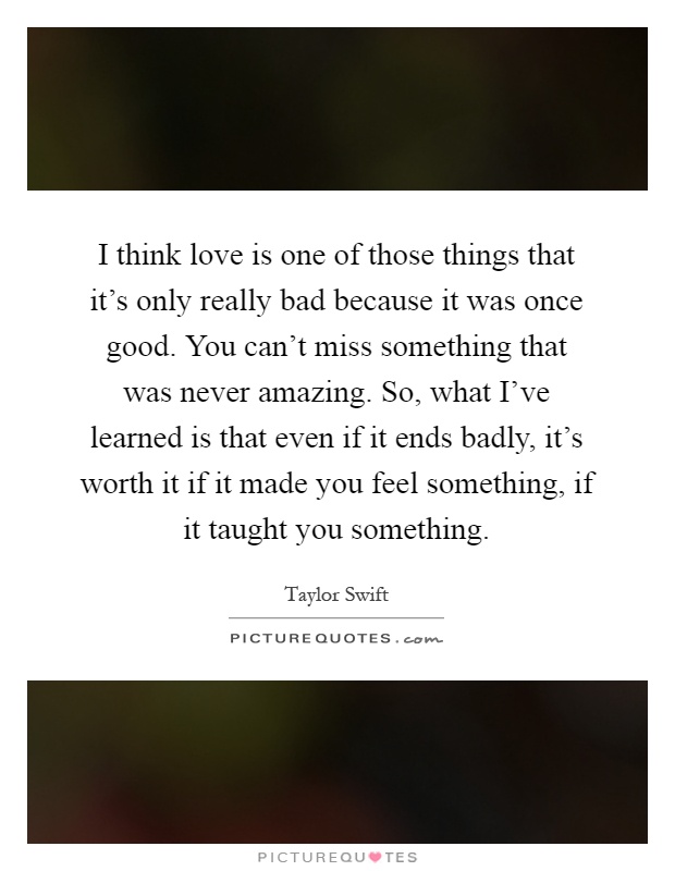 I think love is one of those things that it's only really bad because it was once good. You can't miss something that was never amazing. So, what I've learned is that even if it ends badly, it's worth it if it made you feel something, if it taught you something Picture Quote #1