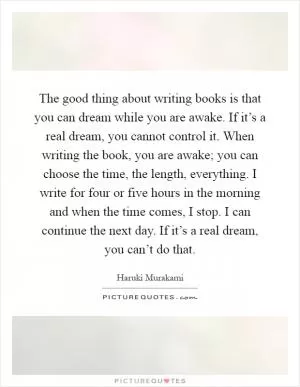 The good thing about writing books is that you can dream while you are awake. If it’s a real dream, you cannot control it. When writing the book, you are awake; you can choose the time, the length, everything. I write for four or five hours in the morning and when the time comes, I stop. I can continue the next day. If it’s a real dream, you can’t do that Picture Quote #1