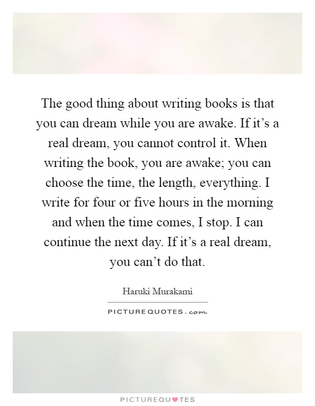 The good thing about writing books is that you can dream while you are awake. If it's a real dream, you cannot control it. When writing the book, you are awake; you can choose the time, the length, everything. I write for four or five hours in the morning and when the time comes, I stop. I can continue the next day. If it's a real dream, you can't do that Picture Quote #1