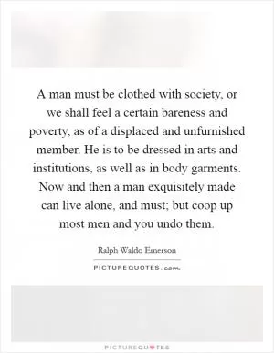 A man must be clothed with society, or we shall feel a certain bareness and poverty, as of a displaced and unfurnished member. He is to be dressed in arts and institutions, as well as in body garments. Now and then a man exquisitely made can live alone, and must; but coop up most men and you undo them Picture Quote #1