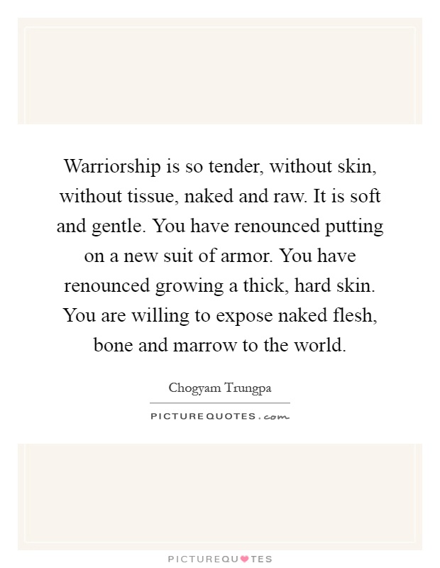 Warriorship is so tender, without skin, without tissue, naked and raw. It is soft and gentle. You have renounced putting on a new suit of armor. You have renounced growing a thick, hard skin. You are willing to expose naked flesh, bone and marrow to the world Picture Quote #1
