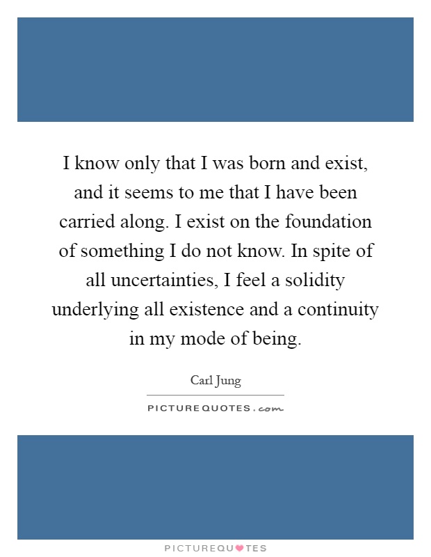 I know only that I was born and exist, and it seems to me that I have been carried along. I exist on the foundation of something I do not know. In spite of all uncertainties, I feel a solidity underlying all existence and a continuity in my mode of being Picture Quote #1