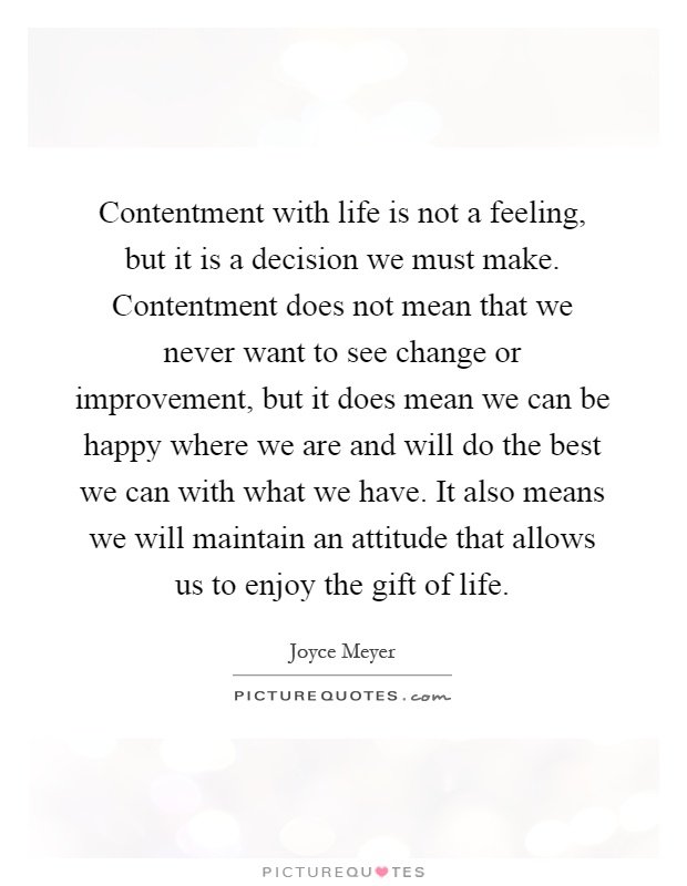Contentment with life is not a feeling, but it is a decision we must make. Contentment does not mean that we never want to see change or improvement, but it does mean we can be happy where we are and will do the best we can with what we have. It also means we will maintain an attitude that allows us to enjoy the gift of life Picture Quote #1