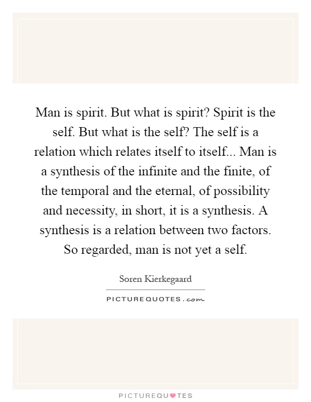 Man is spirit. But what is spirit? Spirit is the self. But what is the self? The self is a relation which relates itself to itself... Man is a synthesis of the infinite and the finite, of the temporal and the eternal, of possibility and necessity, in short, it is a synthesis. A synthesis is a relation between two factors. So regarded, man is not yet a self Picture Quote #1