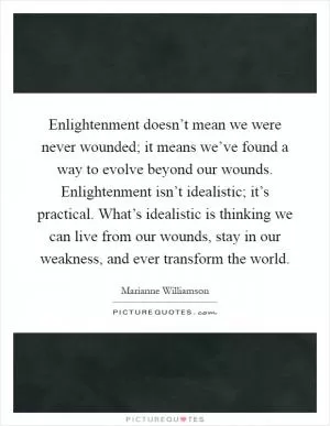 Enlightenment doesn’t mean we were never wounded; it means we’ve found a way to evolve beyond our wounds. Enlightenment isn’t idealistic; it’s practical. What’s idealistic is thinking we can live from our wounds, stay in our weakness, and ever transform the world Picture Quote #1
