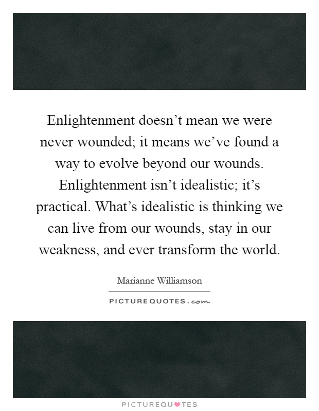 Enlightenment doesn't mean we were never wounded; it means we've found a way to evolve beyond our wounds. Enlightenment isn't idealistic; it's practical. What's idealistic is thinking we can live from our wounds, stay in our weakness, and ever transform the world Picture Quote #1