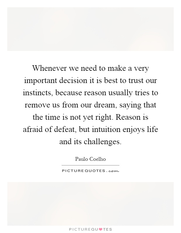 Whenever we need to make a very important decision it is best to trust our instincts, because reason usually tries to remove us from our dream, saying that the time is not yet right. Reason is afraid of defeat, but intuition enjoys life and its challenges Picture Quote #1