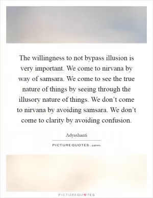 The willingness to not bypass illusion is very important. We come to nirvana by way of samsara. We come to see the true nature of things by seeing through the illusory nature of things. We don’t come to nirvana by avoiding samsara. We don’t come to clarity by avoiding confusion Picture Quote #1