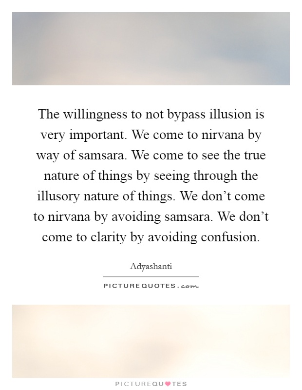 The willingness to not bypass illusion is very important. We come to nirvana by way of samsara. We come to see the true nature of things by seeing through the illusory nature of things. We don't come to nirvana by avoiding samsara. We don't come to clarity by avoiding confusion Picture Quote #1