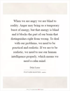 When we are angry we are blind to reality. Anger may bring us a temporary burst of energy, but that energy is blind and it blocks the part of our brain that distinguishes right from wrong. To deal with our problems, we need to be practical and realistic. If we are to be realistic, we need to use our human intelligence properly, which means we need a calm mind Picture Quote #1