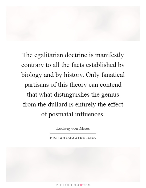 The egalitarian doctrine is manifestly contrary to all the facts established by biology and by history. Only fanatical partisans of this theory can contend that what distinguishes the genius from the dullard is entirely the effect of postnatal influences Picture Quote #1