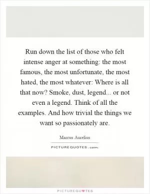 Run down the list of those who felt intense anger at something: the most famous, the most unfortunate, the most hated, the most whatever: Where is all that now? Smoke, dust, legend... or not even a legend. Think of all the examples. And how trivial the things we want so passionately are Picture Quote #1