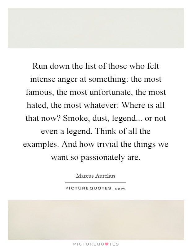 Run down the list of those who felt intense anger at something: the most famous, the most unfortunate, the most hated, the most whatever: Where is all that now? Smoke, dust, legend... or not even a legend. Think of all the examples. And how trivial the things we want so passionately are Picture Quote #1