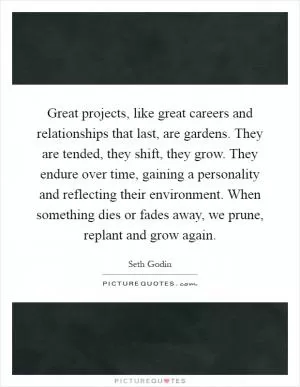 Great projects, like great careers and relationships that last, are gardens. They are tended, they shift, they grow. They endure over time, gaining a personality and reflecting their environment. When something dies or fades away, we prune, replant and grow again Picture Quote #1