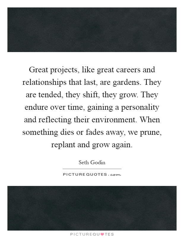 Great projects, like great careers and relationships that last, are gardens. They are tended, they shift, they grow. They endure over time, gaining a personality and reflecting their environment. When something dies or fades away, we prune, replant and grow again Picture Quote #1