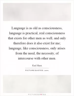 Language is as old as consciousness, language is practical, real consciousness that exists for other men as well, and only therefore does it also exist for me; language, like consciousness, only arises from the need, the necessity, of intercourse with other men Picture Quote #1