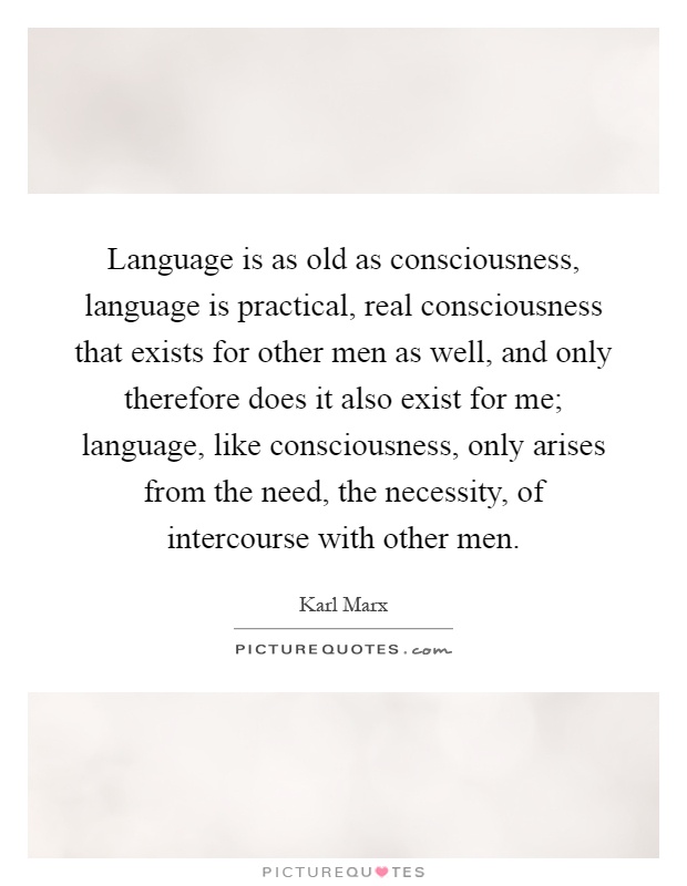 Language is as old as consciousness, language is practical, real consciousness that exists for other men as well, and only therefore does it also exist for me; language, like consciousness, only arises from the need, the necessity, of intercourse with other men Picture Quote #1
