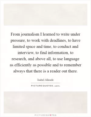 From journalism I learned to write under pressure, to work with deadlines, to have limited space and time, to conduct and interview, to find information, to research, and above all, to use language as efficiently as possible and to remember always that there is a reader out there Picture Quote #1