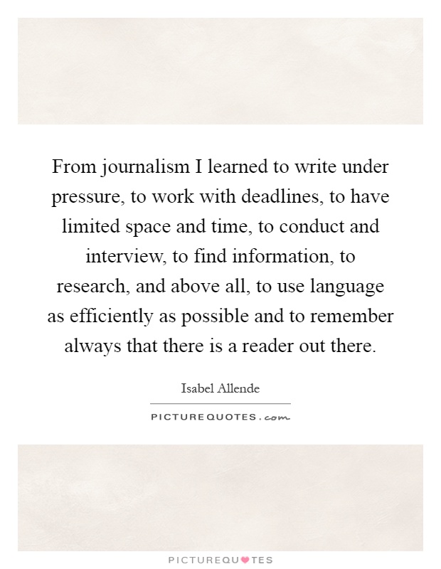 From journalism I learned to write under pressure, to work with deadlines, to have limited space and time, to conduct and interview, to find information, to research, and above all, to use language as efficiently as possible and to remember always that there is a reader out there Picture Quote #1