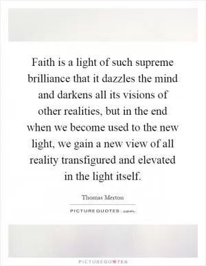 Faith is a light of such supreme brilliance that it dazzles the mind and darkens all its visions of other realities, but in the end when we become used to the new light, we gain a new view of all reality transfigured and elevated in the light itself Picture Quote #1