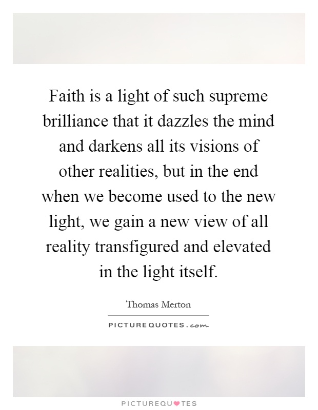 Faith is a light of such supreme brilliance that it dazzles the mind and darkens all its visions of other realities, but in the end when we become used to the new light, we gain a new view of all reality transfigured and elevated in the light itself Picture Quote #1