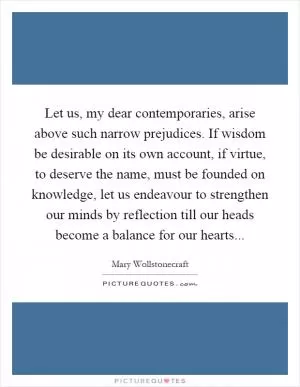 Let us, my dear contemporaries, arise above such narrow prejudices. If wisdom be desirable on its own account, if virtue, to deserve the name, must be founded on knowledge, let us endeavour to strengthen our minds by reflection till our heads become a balance for our hearts Picture Quote #1