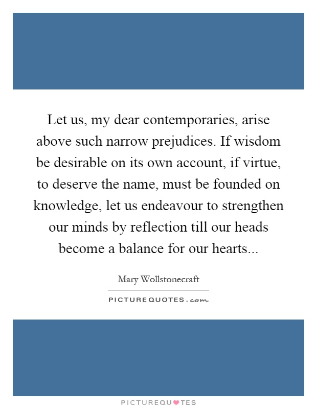 Let us, my dear contemporaries, arise above such narrow prejudices. If wisdom be desirable on its own account, if virtue, to deserve the name, must be founded on knowledge, let us endeavour to strengthen our minds by reflection till our heads become a balance for our hearts Picture Quote #1