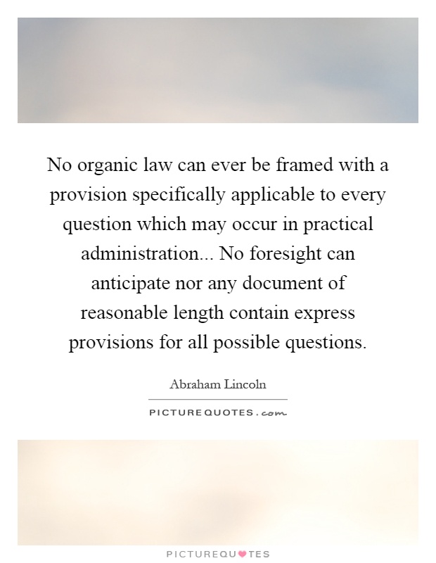 No organic law can ever be framed with a provision specifically applicable to every question which may occur in practical administration... No foresight can anticipate nor any document of reasonable length contain express provisions for all possible questions Picture Quote #1