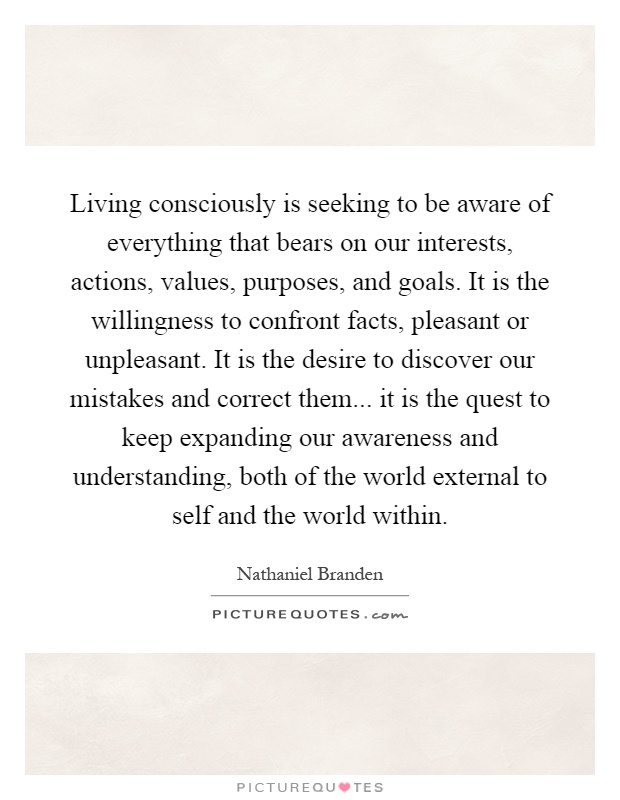 Living consciously is seeking to be aware of everything that bears on our interests, actions, values, purposes, and goals. It is the willingness to confront facts, pleasant or unpleasant. It is the desire to discover our mistakes and correct them... it is the quest to keep expanding our awareness and understanding, both of the world external to self and the world within Picture Quote #1