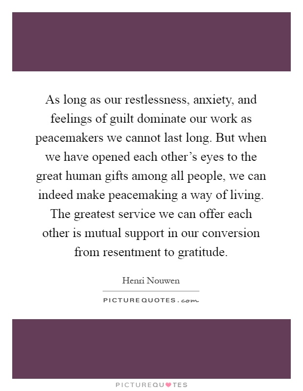 As long as our restlessness, anxiety, and feelings of guilt dominate our work as peacemakers we cannot last long. But when we have opened each other's eyes to the great human gifts among all people, we can indeed make peacemaking a way of living. The greatest service we can offer each other is mutual support in our conversion from resentment to gratitude Picture Quote #1